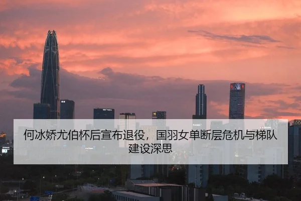 何冰娇尤伯杯后宣布退役，国羽女单断层危机与梯队建设深思