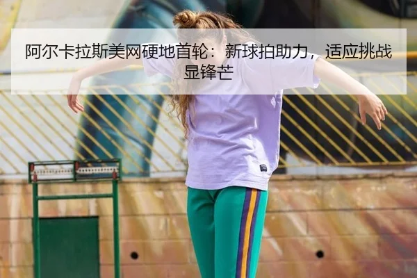 阿尔卡拉斯美网硬地首轮：新球拍助力，适应挑战显锋芒