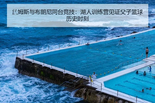 詹姆斯与布朗尼同台竞技：湖人训练营见证父子篮球历史时刻