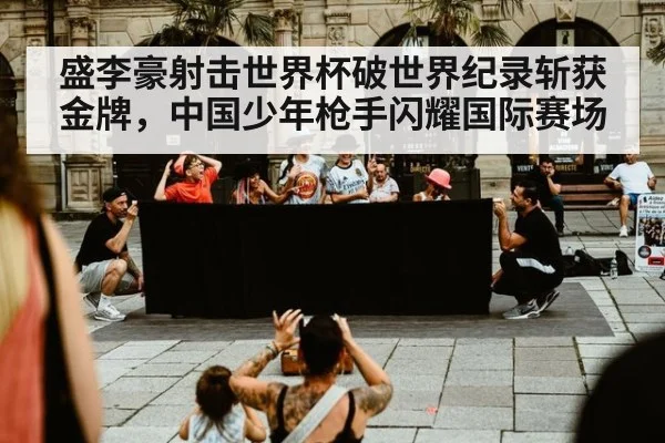 盛李豪射击世界杯破世界纪录斩获金牌，中国少年枪手闪耀国际赛场